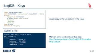 ksqlDB - Keys
23 / 27
ksqlDB ≥ 0.10.0:
rowtime: 2021/05/12 10:30:00.000 Z,
key: [truck_1],
value: {
"thingId" : "truck_1",
"latitude" : 53.61406,
"longitude" : 10.2328,
"speed_m/s" : 16.1
}
create copy of the key column in the value
More on keys, see Confluent Blog post:
https://www.confluent.io/blog/ksqldb-0-10-updates-
key-columns/
 