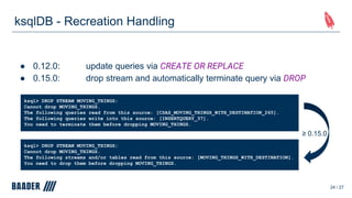 ksqlDB - Recreation Handling
● 0.12.0: update queries via CREATE OR REPLACE
● 0.15.0: drop stream and automatically terminate query via DROP
24 / 27
ksql> DROP STREAM MOVING_THINGS;
Cannot drop MOVING_THINGS.
The following streams and/or tables read from this source: [MOVING_THINGS_WITH_DESTINATION].
You need to drop them before dropping MOVING_THINGS.
ksql> DROP STREAM MOVING_THINGS;
Cannot drop MOVING_THINGS.
The following queries read from this source: [CSAS_MOVING_THINGS_WITH_DESTINATION_265].
The following queries write into this source: [INSERTQUERY_37].
You need to terminate them before dropping MOVING_THINGS.
≥ 0.15.0
 