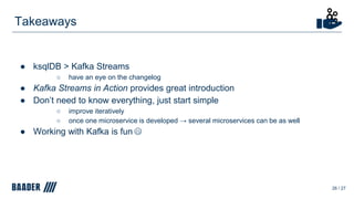 ● ksqlDB > Kafka Streams
○ have an eye on the changelog
● Kafka Streams in Action provides great introduction
● Don’t need to know everything, just start simple
○ improve iteratively
○ once one microservice is developed → several microservices can be as well
● Working with Kafka is fun
Takeaways
26 / 27
 