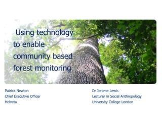 Using technology
     to enable
     community based
     forest monitoring

Patrick Newton            Dr Jerome Lewis
Chief Executive Officer   Lecturer in Social Anthropology
Helveta                   University College London
 