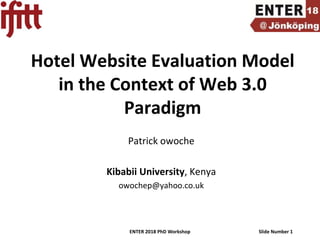 ENTER 2018 PhD Workshop Slide Number 1
Hotel Website Evaluation Model
in the Context of Web 3.0
Paradigm
Patrick owoche
Kibabii University, Kenya
owochep@yahoo.co.uk
 