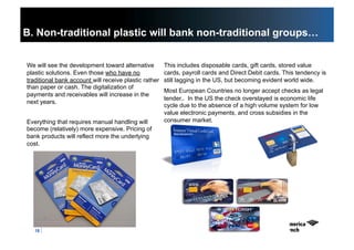 18
B. Non-traditional plastic will bank non-traditional groups…
We will see the development toward alternative
plastic solutions. Even those who have no
traditional bank account will receive plastic rather
than paper or cash. The digitalization of
payments and receivables will increase in the
next years.
Everything that requires manual handling will
become (relatively) more expensive. Pricing of
bank products will reflect more the underlying
cost.
This includes disposable cards, gift cards, stored value
cards, payroll cards and Direct Debit cards. This tendency is
still lagging in the US, but becoming evident world wide.
Most European Countries no longer accept checks as legal
tender.. In the US the check overstayed is economic life
cycle due to the absence of a high volume system for low
value electronic payments, and cross subsidies in the
consumer market.
 
