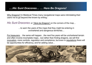 3
….Hic Sunt Dracones… … Here Be Dragons!
Why Dragons? In Medieval Times many navigational maps were intimidating their
users not to go beyond the known by writing :
Hic Sunt Dracones: or “Here be Dragons” on the corners of the map…
…to warn the users of the maps that they might be entering in
unchartered and dangerous territories…
For treasurers… the same will happen…the next five years will be unchartered terrain
and often involve incomplete maps…but rather than finding dragons, we will find
innovation, more controls, regulation and compliance, but even in regulations there will
be opportunities for efficiency, and for adding value…
 