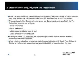 44
2. Electronic Invoicing, Payment and Presentment
 While Electronic Invoicing, Presentments and Payments (EIPP) are common in many countries,
they have not become the Standard in BtC and BtB because of the lack of Critical Mass.
 The main force behind Electronic Invoicing now are Governments, and specifically the Tax
Authorities, requiring and aiming at:
– more compliance,
– avoid tax evasion,
– obtain easier and better control, and
– Allow for easier review and audit.
 In many countries Tax Authorities are now phasing out paper invoices and will make E-
Invoicing and EIPP compulsory,
 While initiatives take place everywhere, Latin America is leading, with Brazil, Peru, Chile and
Mexico at the Forefront. Mexico is phasing out deductibility of paper invoices this year.
44
 