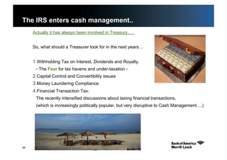 49
The IRS enters cash management..
Actually it has always been involved in Treasury..…
So, what should a Treasurer look for in the next years…
1. Withholding Tax on Interest, Dividends and Royalty.
- The Fear for tax havens and under-taxation -
2. Capital Control and Convertibility issues
3. Money Laundering Compliance.
4. Financial Transaction Tax:
The recently intensified discussions about taxing financial transactions,
(which is increasingly politically popular, but very disruptive to Cash Management….)
49
 