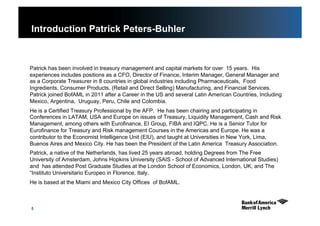 5
Introduction Patrick Peters-Buhler
Patrick has been involved in treasury management and capital markets for over 15 years. His
experiences includes positions as a CFO, Director of Finance, Interim Manager, General Manager and
as a Corporate Treasurer in 8 countries in global industries including Pharmaceuticals, Food
Ingredients, Consumer Products, (Retail and Direct Selling) Manufacturing, and Financial Services.
Patrick joined BofAML in 2011 after a Career in the US and several Latin American Countries, Including
Mexico, Argentina, Uruguay, Peru, Chile and Colombia.
He is a Certified Treasury Professional by the AFP. He has been chairing and participating in
Conferences in LATAM, USA and Europe on issues of Treasury, Liquidity Management, Cash and Risk
Management, among others with Eurofinance, EI Group, FIBA and IQPC. He is a Senior Tutor for
Eurofinance for Treasury and Risk management Courses in the Americas and Europe. He was a
contributor to the Economist Intelligence Unit (EIU), and taught at Universities in New York, Lima,
Buenos Aires and Mexico City. He has been the President of the Latin America Treasury Association.
Patrick, a native of the Netherlands, has lived 25 years abroad, holding Degrees from The Free
University of Amsterdam, Johns Hopkins University (SAIS - School of Advanced International Studies)
and has attended Post Graduate Studies at the London School of Economics, London, UK, and The
“Instituto Universitario Europeo in Florence, Italy.
He is based at the Miami and Mexico City Offices of BofAML.
 