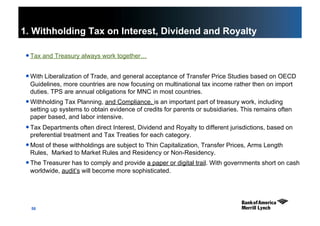 50
1. Withholding Tax on Interest, Dividend and Royalty
 Tax and Treasury always work together…
 With Liberalization of Trade, and general acceptance of Transfer Price Studies based on OECD
Guidelines, more countries are now focusing on multinational tax income rather then on import
duties. TPS are annual obligations for MNC in most countries.
 Withholding Tax Planning, and Compliance, is an important part of treasury work, including
setting up systems to obtain evidence of credits for parents or subsidiaries. This remains often
paper based, and labor intensive.
 Tax Departments often direct Interest, Dividend and Royalty to different jurisdictions, based on
preferential treatment and Tax Treaties for each category.
 Most of these withholdings are subject to Thin Capitalization, Transfer Prices, Arms Length
Rules, Marked to Market Rules and Residency or Non-Residency.
 The Treasurer has to comply and provide a paper or digital trail. With governments short on cash
worldwide, audit’s will become more sophisticated.
 