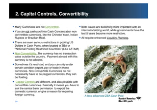 51
2. Capital Controls, Convertibility
 Many Currencies are not Convertible.
 You can not cash pool into Cash Concentration non
convertible currencies, like the Chinese Yuan, Indian
Rupees or Brazilian Real.
 There are even serious restrictions in pooling US
Dollars in Cash Pools, when located in ZBA or
“Notional Pooling Restricted Countries” (Like LATAM)
 Non-Convertibility. The currency has no transaction
value outside the country. Payment abroad with this
currency is not allowed.
 Sometimes it’s restricted and you can only under
certain condition export, pay or trade in these
currencies. Non-Convertible Currencies do not
necessarily have to be pegged currencies, they can
be floating.
  Capital Controls are different, and also possible with
convertible currencies. Basically it means you have to
ask the central bank permission to export the
domestic currency, or give a reason for requiring
foreign currency.
 Both issues are becoming more important with an
internationalizing world, while governments have the
last 5 years become more restrictive.
 All require enhanced Liquidity Planning.
A less advanced ZBA Cash Pool
 