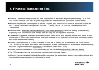 54
4. Financial Transaction Tax.
 Financial Transaction Tax (FTT) are not new. They started in the United Kingdom as the Stamp Tax in 1694,
and existed in the UK until 2003. Keynes Proposed in the 1930’s to lessen speculation on Wall Street.
 However they become commonplace in the last 10 years, as a new source of revenue, especially outside the
OECD. Many countries currently have a kind of FTT, Stamp Tax, or Tax on Cash, Checks or Electronic
Transactions.
 For treasurers it effectively kills the benefits of a zero Balance cash pool. (Notional pooling is not affected)!
Especially in an environment were interest rates are very low and liquidity is abundant.
 A Tobin tax, suggested by Nobel Laureate economist James Tobin, was originally defined as a tax on all spot
conversions of one currency into another. The tax is intended to put a penalty on short-term financial round-trip
excursions into another currency.
 In many countries the tax is a credit to general income tax. In Mexico this is the case on the “Cash Deposit
Tax”, in Peru on the “Debit and Credit” transactions tax. In other countries the tax is eliminated when the money
becomes long term rather then speculative or short term. (often after 1 year)
 In many jurisdictions where an FTT is introduced you see increased payments in Cash and Netting.
 The FTT is likely to become a mayor issue for treasurers in the next 5 years.
 Although the cost can easily be back charged to customers, the accountancy issues, the compliance issue and
the planning issues will require to be involved in detail.
 