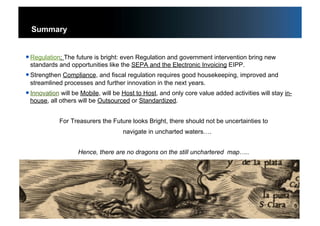 55
Summary
 Regulation: The future is bright: even Regulation and government intervention bring new
standards and opportunities like the SEPA and the Electronic Invoicing EIPP.
 Strengthen Compliance, and fiscal regulation requires good housekeeping, improved and
streamlined processes and further innovation in the next years.
 Innovation will be Mobile, will be Host to Host, and only core value added activities will stay in-
house, all others will be Outsourced or Standardized.
For Treasurers the Future looks Bright, there should not be uncertainties to
navigate in uncharted waters….
Hence, there are no dragons on the still unchartered map…..
55
 