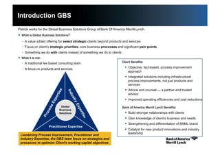 6
Introduction GBS
Patrick works for the Global Business Solutions Group of Bank Of America Merrill Lynch.
  What is Global Business Solutions?
-  A value added offering for select strategic clients beyond products and services
-  Focus on client’s strategic priorities, core business processes and significant pain points
-  Something we do with clients instead of something we do to clients
  What it is not:
-  A traditional fee based consulting team
-  A focus on products and services
Combining Process Improvement, Practitioner and
Industry Expertise, the GBS team focus on strategies and
processes to optimize Client’s working capital objectives
Practitioner Expertise
Global
Business
Solutions
  Client Benefits:
  Objective, fact-based, process improvement
approach
  Integrated solutions including infrastructural
process improvements, not just products and
services
  Advice and counsel — a partner and trusted
advisor
  Improved operating efficiencies and cost reductions
  Bank of America Merrill Lynch Benefits:
  Build stronger relationships with clients
  Gain knowledge of client’s business and needs
  Strengthening and differentiation of BAML brand
  Catalyst for new product innovations and industry
leadership
 