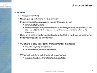 Almost a failure

• Lessons
   • Timing is everything
   • Never give up in fighting for the company
   • In a re-organization always cut deeper than you expect
        • Minimum of 20% more
        • Staff is intelligent: they understand and acknowledge the first reorganization. But
          at a second (or third) they do not support the management and talent looks
          elsewhere.
   • Keep your eyes open for survival and maybe that is by doing something hat
     hurts your ego: talk to a competitor

   • VC‟s have to stay close to the management of the startup
        • Many times young entrepreneurs
        • VC should have hands on experience

   • VC‟s must look for a solution for all stakeholders
        • Including founders, other shareholders, staff etc..




                                                                                            10
 