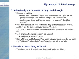 My personal cliché takeaways

• Understand your business through and through
   • Measure everything.
       • Find a balance between “if you think you are in control, you are not
              going fast enough” and “to finish first you first have to finish”.
            • Analyze everything and “sample size n=1 is no proof”! Don‟t fool
              yourself
   •   Be in daily contact with your customers: they tell their needs and wishes.
       And they are the believers in your startup. Use that.
   •   It is the CEO‟s job to test new offerings to existing customers, not a sales
       guy‟s
   •   Look for proof. Real proof…. Don‟t fool yourself
            • “sample size n=1”is no proof!
   •   Build a Minimal Viable Product! And test it with your customers. Do not build
       the “Full-Spec-Product-Suite-From-The Attic”: you will be too late.


• There is no such thing as 1+1=3
   • There is no magic, it is dedication, hard work and smart thinking.


                                                                                  11
 