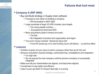 Failures that hurt most

• Company A (RIP 2002)
   • Buy and Build strategy in Supply chain software
          • Focused on exit rather on building a company
                • IPO forecasted in 2001-2002
          • Large syndicate of large VC‟s/PE involved, plus Angels
                • Too many people involved…..
                • Successful but dominant CEO
          • Many acquisitions (paid in shares and cash)
                • Too fast
                • No Integration of product and organization and region
          • Too much money involved: “almost too big to fail”
                • If one PE would say no to next funding round: full dilution… so domino effect
• Lessons
   •   Ambition is great, but you have to build a company rather than go for the exit.
   •   Doing an acquisition requires strategy, careful planning, investigations and integration.
           • It is high risk!
           • Do not acquire the next company until the previous company is successfully
             integrated
   •   Make sure all your shareholders are aligned, and keep them aligned.
   •   A small team is way better and efficient.
   •   Listen to your gut feel!!! If it doesn‟t feel right, it is wrong
                                                                                                   7
 