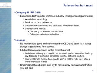 Failures that hurt most

• Company B (RIP 2010)
   • Expansion Software for Defense industry (intelligence departments)
        • World class technology
        • Track record and references
        • Unbelievable committed and dedicated (complete!) team
        • Unpredictable market
               • One year good revenues, the next none.
               • Fully driven by budgets and politics

• Lessons
   • No matter how good and committed the CEO and team is, it is not
     always a guarantee for success
   • I did not have experience in this typical market
        • In defense industry you need to be very well funded to survive the long
            dry desserts. It‟s different compared to other software markets
        •   Shareholders to “bridge from gap to gap” is not the right way: after a
            while everybody is tired
   • Understand the situation and try to move away from a market while
     you still can
                                                                                     8
 