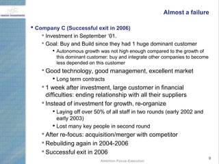 Almost a failure

• Company C (Successful exit in 2006)
    • Investment in September „01.
    • Goal: Buy and Build since they had 1 huge dominant customer
        • Autonomous growth was not high enough compared to the growth of
          this dominant customer: buy and integrate other companies to become
          less depended on this customer
    • Good technology, good management, excellent market
        • Long term contracts
    • 1 week after investment, large customer in financial
      difficulties: ending relationship with all their suppliers
    • Instead of investment for growth, re-organize
        • Laying off over 50% of all staff in two rounds (early 2002 and
          early 2003)
        • Lost many key people in second round
    • After re-focus: acquisition/merger with competitor
    • Rebuilding again in 2004-2006
    • Successful exit in 2006
                                                                                9
 