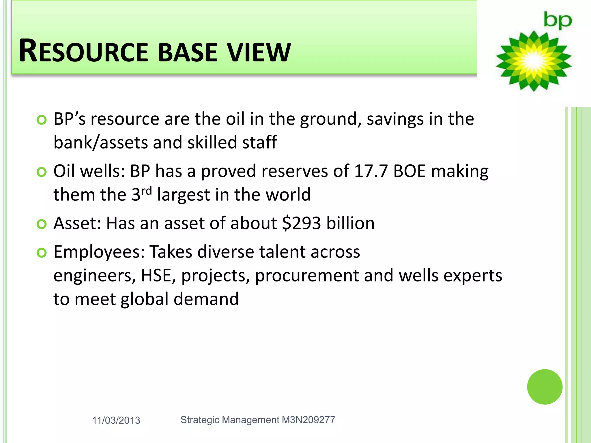 RESOURCE BASE VIEW
  BP’s resource are the oil in the ground, savings in the
   bank/assets and skilled staff
  Oil wells: BP has a proved reserves of 17.7 BOE making
   them the 3rd largest in the world
  Asset: Has an asset of about $293 billion

  Employees: Takes diverse talent across
   engineers, HSE, projects, procurement and wells experts
   to meet global demand




       11/03/2013   Strategic Management M3N209277
 