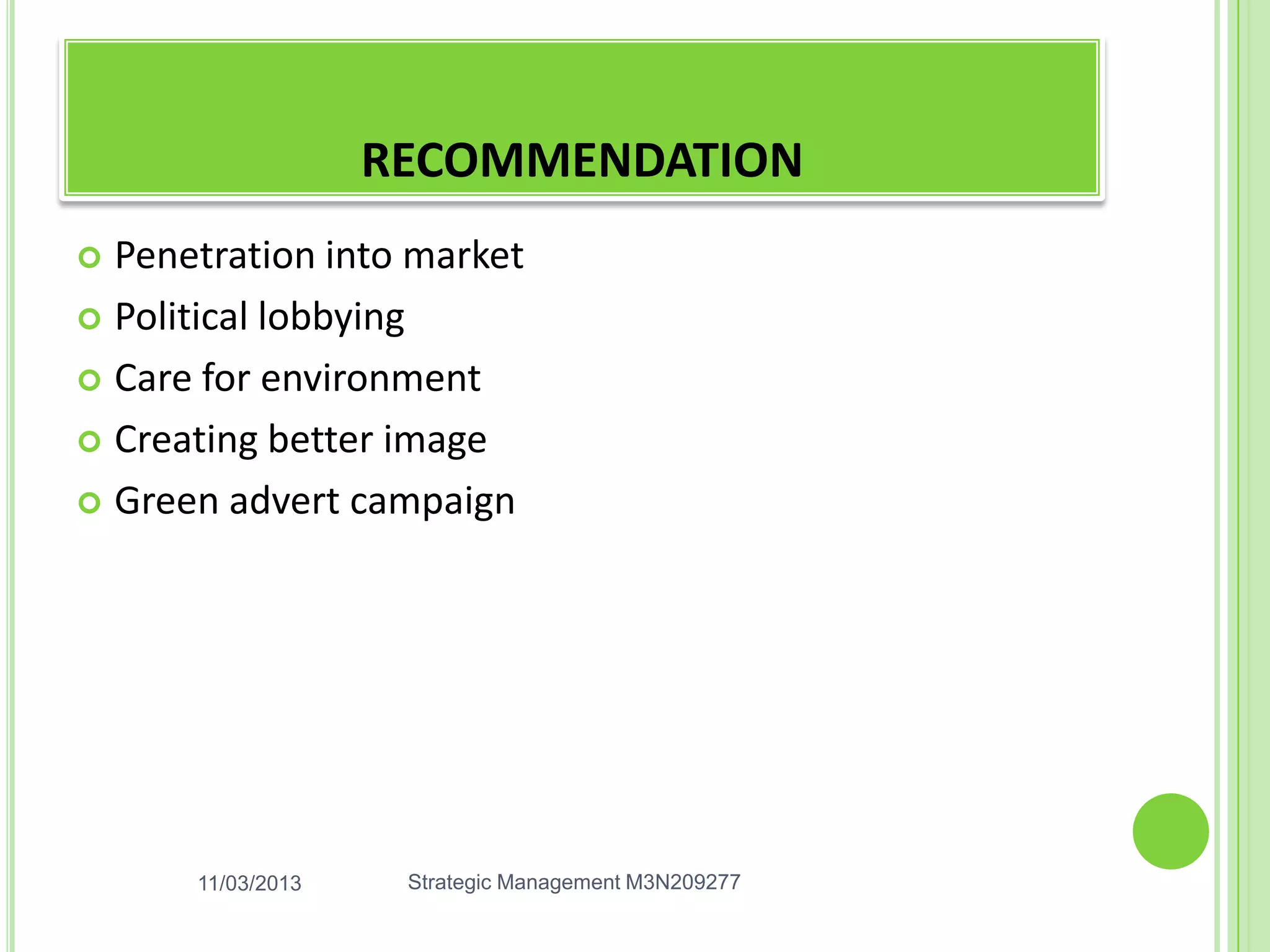 RECOMMENDATION
 Penetration into market
 Political lobbying

 Care for environment

 Creating better image

 Green advert campaign




      11/03/2013    Strategic Management M3N209277
 