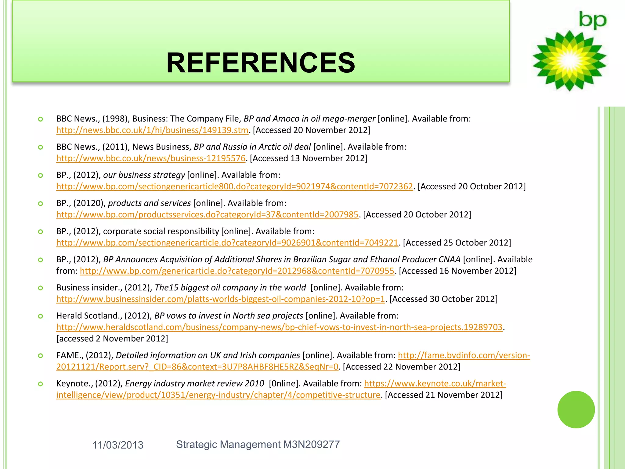 REFERENCES
   BBC News., (1998), Business: The Company File, BP and Amoco in oil mega-merger [online]. Available from:
    http://news.bbc.co.uk/1/hi/business/149139.stm. [Accessed 20 November 2012]
   BBC News., (2011), News Business, BP and Russia in Arctic oil deal [online]. Available from:
    http://www.bbc.co.uk/news/business-12195576. [Accessed 13 November 2012]
   BP., (2012), our business strategy [online]. Available from:
    http://www.bp.com/sectiongenericarticle800.do?categoryId=9021974&contentId=7072362. [Accessed 20 October 2012]
   BP., (20120), products and services [online]. Available from:
    http://www.bp.com/productsservices.do?categoryId=37&contentId=2007985. [Accessed 20 October 2012]
   BP., (2012), corporate social responsibility [online]. Available from:
    http://www.bp.com/sectiongenericarticle.do?categoryId=9026901&contentId=7049221. [Accessed 25 October 2012]
   BP., (2012), BP Announces Acquisition of Additional Shares in Brazilian Sugar and Ethanol Producer CNAA [online]. Available
    from: http://www.bp.com/genericarticle.do?categoryId=2012968&contentId=7070955. [Accessed 16 November 2012]
   Business insider., (2012), The15 biggest oil company in the world [online]. Available from:
    http://www.businessinsider.com/platts-worlds-biggest-oil-companies-2012-10?op=1. [Accessed 30 October 2012]
   Herald Scotland., (2012), BP vows to invest in North sea projects [online]. Available from:
    http://www.heraldscotland.com/business/company-news/bp-chief-vows-to-invest-in-north-sea-projects.19289703.
    [accessed 2 November 2012]
   FAME., (2012), Detailed information on UK and Irish companies [online]. Available from: http://fame.bvdinfo.com/version-
    20121121/Report.serv?_CID=86&context=3U7P8AHBF8HE5RZ&SeqNr=0. [Accessed 22 November 2012]
   Keynote., (2012), Energy industry market review 2010 [0nline]. Available from: https://www.keynote.co.uk/market-
    intelligence/view/product/10351/energy-industry/chapter/4/competitive-structure. [Accessed 21 November 2012]




             11/03/2013            Strategic Management M3N209277
 