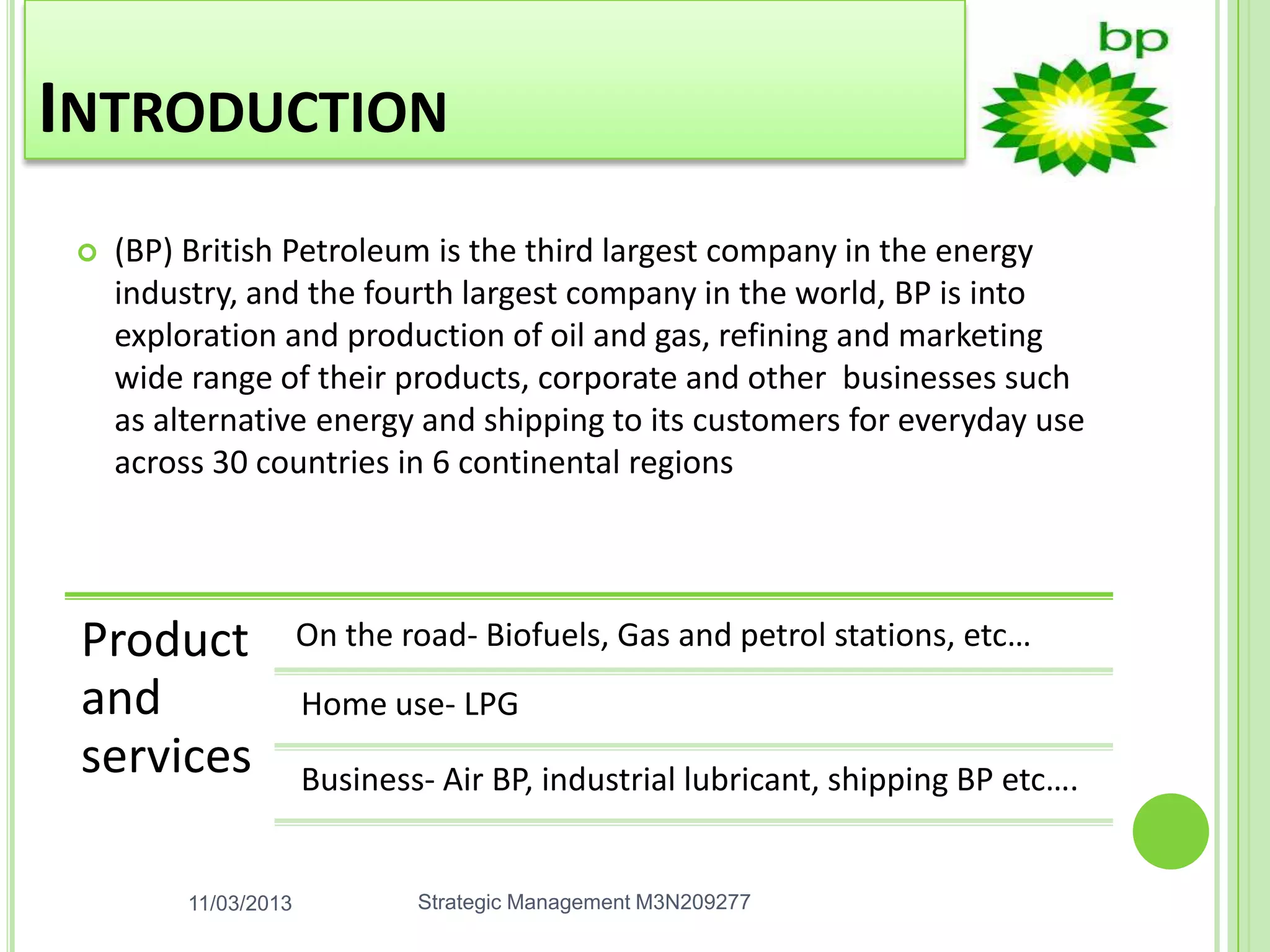 INTRODUCTION
    (BP) British Petroleum is the third largest company in the energy
     industry, and the fourth largest company in the world, BP is into
     exploration and production of oil and gas, refining and marketing
     wide range of their products, corporate and other businesses such
     as alternative energy and shipping to its customers for everyday use
     across 30 countries in 6 continental regions




 Product               On the road- Biofuels, Gas and petrol stations, etc…
 and                   Home use- LPG
 services              Business- Air BP, industrial lubricant, shipping BP etc….


          11/03/2013           Strategic Management M3N209277
 