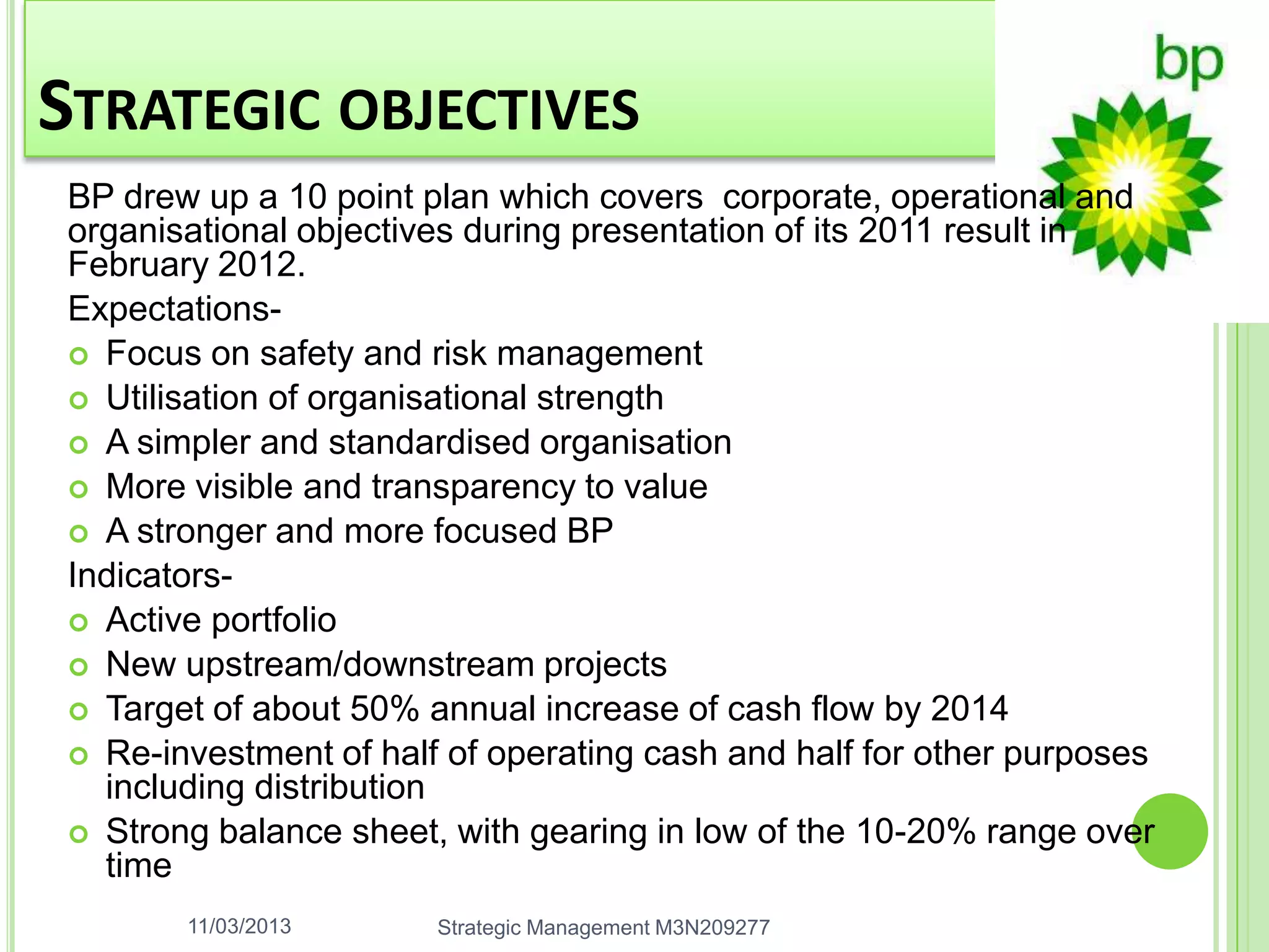 STRATEGIC OBJECTIVES
BP drew up a 10 point plan which covers corporate, operational and
organisational objectives during presentation of its 2011 result in
February 2012.
Expectations-
 Focus on safety and risk management
 Utilisation of organisational strength
 A simpler and standardised organisation
 More visible and transparency to value
 A stronger and more focused BP
Indicators-
 Active portfolio
 New upstream/downstream projects
 Target of about 50% annual increase of cash flow by 2014
 Re-investment of half of operating cash and half for other purposes
  including distribution
 Strong balance sheet, with gearing in low of the 10-20% range over
  time
       11/03/2013      Strategic Management M3N209277
 