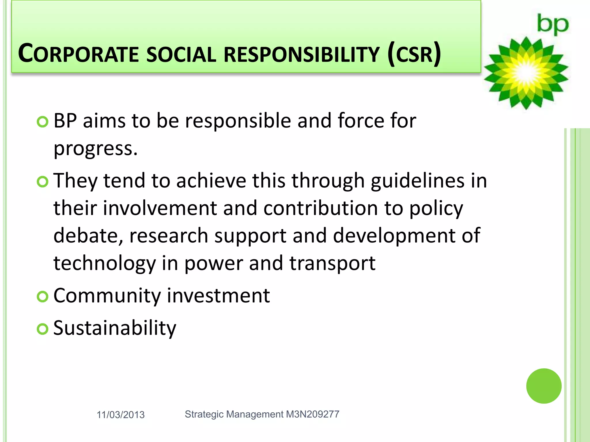CORPORATE SOCIAL RESPONSIBILITY (CSR)

  BP aims to be responsible and force for
   progress.
  They tend to achieve this through guidelines in
   their involvement and contribution to policy
   debate, research support and development of
   technology in power and transport
  Community investment

  Sustainability




        11/03/2013   Strategic Management M3N209277
 