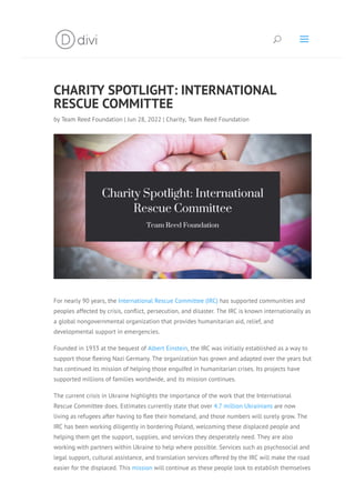 CHARITY SPOTLIGHT: INTERNATIONAL
RESCUE COMMITTEE
by Team Reed Foundation | Jun 28, 2022 | Charity, Team Reed Foundation
For nearly 90 years, the International Rescue Committee (IRC) has supported communities and
peoples affected by crisis, conﬂict, persecution, and disaster. The IRC is known internationally as
a global nongovernmental organization that provides humanitarian aid, relief, and
developmental support in emergencies.
Founded in 1933 at the bequest of Albert Einstein, the IRC was initially established as a way to
support those ﬂeeing Nazi Germany. The organization has grown and adapted over the years but
has continued its mission of helping those engulfed in humanitarian crises. Its projects have
supported millions of families worldwide, and its mission continues.
The current crisis in Ukraine highlights the importance of the work that the International
Rescue Committee does. Estimates currently state that over 4.7 million Ukrainians are now
living as refugees after having to ﬂee their homeland, and those numbers will surely grow. The
IRC has been working diligently in bordering Poland, welcoming these displaced people and
helping them get the support, supplies, and services they desperately need. They are also
working with partners within Ukraine to help where possible. Services such as psychosocial and
legal support, cultural assistance, and translation services offered by the IRC will make the road
easier for the displaced. This mission will continue as these people look to establish themselves
U a
 
