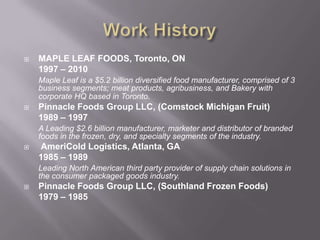 Work HistoryMAPLE LEAF FOODS, Toronto, ON	1997 – 2010 Maple Leaf is a $5.2 billion diversified food manufacturer, comprised of 3 business segments; meat products, agribusiness, and Bakery with corporate HQ based in Toronto.Pinnacle Foods Group LLC, (Comstock Michigan Fruit)1989 – 1997A Leading $2.6 billion manufacturer, marketer and distributor of branded foods in the frozen, dry, and specialty segments of the industry.  AmeriCold Logistics, Atlanta, GA	1985 – 1989Leading North American third party provider of supply chain solutions in the consumer packaged goods industry.Pinnacle Foods Group LLC, (Southland Frozen Foods)1979 – 1985