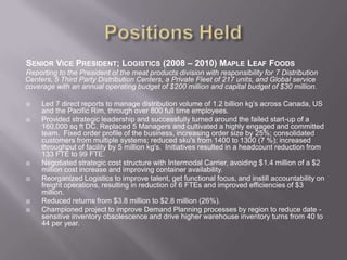 Positions HeldSenior Vice President; Logistics (2008 – 2010) Maple Leaf FoodsReporting to the President of the meat products division with responsibility for 7 Distribution Centers, 5 Third Party Distribution Centers, a Private Fleet of 217 units, and Global service coverage with an annual operating budget of $200 million and capital budget of $30 million.Led 7 direct reports to manage distribution volume of 1.2 billion kg’s across Canada, US and the Pacific Rim, through over 800 full time employees. Provided strategic leadership and successfully turned around the failed start-up of a 160,000 sq ft DC. Replaced 5 Managers and cultivated a highly engaged and committed team.  Fixed order profile of the business, increasing order size by 25%; consolidated customers from multiple systems; reduced sku's from 1400 to 1300 (7 %); increased throughput of facility by 5 million kg's.  Initiatives resulted in a headcount reduction from 133 FTE to 99 FTE.Negotiated strategic cost structure with Intermodal Carrier, avoiding $1.4 million of a $2 million cost increase and improving container availability.Reorganized Logistics to improve talent, get functional focus, and instill accountability on freight operations, resulting in reduction of 6 FTEs and improved efficiencies of $3 million.Reduced returns from $3.8 million to $2.8 million (26%).Championed project to improve Demand Planning processes by region to reduce date -sensitive inventory obsolescence and drive higher warehouse inventory turns from 40 to 44 per year. 
