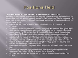 Positions HeldChief Information Officer (2001 – 2008) Maple Leaf FoodsReporting to the CFO with responsibility for company systems strategy, implementation and maintenance, with an annual operating budget of $60 million and capital budget of $20 million. Led 6 direct reports, 5 business unit matrix reports and 2 indirect reports and 376 company-wide IT staff.Directed the integration of systems and IT staff from a $1.8 bil. multi-divisional acquisition.Implemented Manugistics Demand Planning software in 4 businesses and created an in-depth training program to create super users for effective use of the system. Reduced excess inventory by 5% and significantly improved fill rate on make-to-forecast sku’s.Consolidated 13 IT departments into one shared service, redirected resources into strategic projects, and created regional service centers to improve field service.Implementation of catalog procurement software including reverse auctioning capability resulting n a business case to save over $30 million indirect spend dollars annually.Created IT Procurement function consolidating technology spend and reducing costs over 5% by developing a strategic approach. Consolidated and unified UK systems from 4 acquisitions into one business unit, in one year.Achieved high employee engagement scores, far surpassing industry benchmarks (score of 71 vs company average of 68 and benchmark of 65).Improved service levels and satisfaction by 15% - 20% as measured by stakeholder surveys.