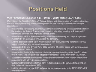 Positions HeldVice President; Logistics & IS	(1997 – 2001) Maple Leaf FoodsReporting to the President of the US Bakery division with the mandate of creating a logistics function and implementing the required systems for this start-up business from multiple acquisitions.Implemented Forecasting, Inventory, and Production Planning processes for short shelf-life products for 6 plant/ 7 warehouse operation ultimately resulting in 2 plant and 2 warehouse closures with improved service levels.Implemented MRP at 2 plants reducing raw material inventory and surplus ingredient inventory by an average of 17% across the company. Led the design and start-up of Warehouse at new plant, including warehouse layout, supply chain flow, and transport negotiations.  Managed 3 DC’s and 2 Third Party DC’s handling 24 million cases with a management team of 5 direct reports.Implemented Strategic Procurement Initiative resulting in saving more than $5 million over 4 years. The program was adopted by corporate, saving more than $50 million.Successfully created an integrated supply chain department from scratch and multiple acquisitions with full P & L accountability.Outsourced transportation to third party reducing expense by 20% and improving on-time delivery to a consistent 98%.Led the integration of new ERP software for purchasing, order entry, MRP, DRP, MPS and receivables. 