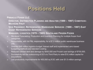 Positions HeldPinnacle Foods LLCDirector, Distribution Planning and Analysis (1989 – 1997) Comstock-Michigan FruitVice President, Refrigerated Warehouse Services  (1989 – 1997) East Coast Refrigerated ServicesManager, Logistics (1979 – 1985) Southland Frozen FoodsSku-level Forecasting, Production and Inventory Planning for multiple frozen food categories.Accountable, with full P&L responsibility, for a $7.0 million public warehouse business unit.Directed $46 million logistics budget; trained staff and implemented zero-based budgeting methods and standard costing. Reduced canned dent and damage by $500,000 and Frozen cost savings of $700,000.Successfully led the outsourcing of DC's to Third Party to raise $10 million capital for acquisitions.Led productivity improvements for 400,000 sq ft DC with over $1.5 million savings.