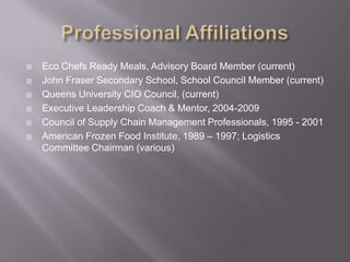 Professional AffiliationsEco Chefs Ready Meals, Advisory Board Member (current)John Fraser Secondary School, School Council Member (current)Queens University CIO Council, (current)Executive Leadership Coach & Mentor, 2004-2009Council of Supply Chain Management Professionals, 1995 - 2001American Frozen Food Institute, 1989 – 1997; Logistics Committee Chairman (various)