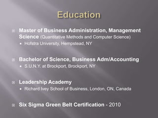 EducationMaster of Business Administration, Management Science(Quantitative Methods and Computer Science) HofstraUniversity, Hempstead, NYBachelor of Science, Business Adm/AccountingS.U.N.Y. at Brockport, Brockport, NYLeadership AcademyRichard Ivey School of Business, London, ON, CanadaSix Sigma Green Belt Certification - 2010