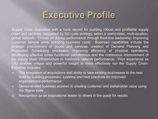 Executive Profile,[object Object],Supply Chain Executive with a track record for building robust and profitable supply chain and services, supported by full cycle strategy, within a world-class, multi-location, global network.  Thrives on driving performance through front-line leadership; Improving customer service while reducing business costs.  Business capabilities include the strategic procurement of goods and services, creation of Demand Planning and Production Scheduling processes, improving efficiency of physical operations, developing effective cross functional partnerships and the continuous improvement of the supply chain infrastructure to maximize network performance.  Prior experience as CIO enables unique and powerful insight to more effectively run the Supply Chain. Expertise includes:,[object Object],The integration of acquisitions and ability to take existing businesses to the next level by building processes, systems and best practices for improved organizational performance ,[object Object],Demonstrated business acumen in creating customer and stakeholder value using Six Sigma tools,[object Object],Recognition as an inspirational leader to others in the quest for results,[object Object]