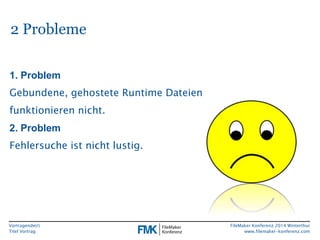 Vortragende(r) 
Titel Vortrag 
FileMaker Konferenz 2014 Winterthur 
www.filemaker-konferenz.com 
2 Probleme 
1. Problem 
Gebundene, gehostete Runtime Dateien 
funktionieren nicht. 
2. Problem 
Fehlersuche ist nicht lustig. 
 