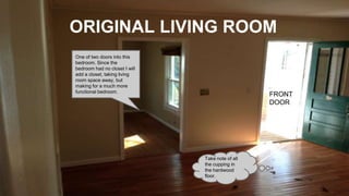 ORIGINAL LIVING ROOM
FRONT
DOOR
Take note of all
the cupping in
the hardwood
floor.
One of two doors into this
bedroom. Since the
bedroom had no closet I will
add a closet, taking living
room space away, but
making for a much more
functional bedroom.
 