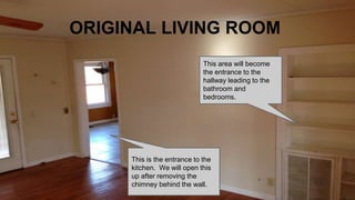 ORIGINAL LIVING ROOM
This area will become
the entrance to the
hallway leading to the
bathroom and
bedrooms.
This is the entrance to the
kitchen. We will open this
up after removing the
chimney behind the wall.
 