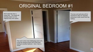 ORIGINAL BEDROOM #1
This room is the most challenging room to fix.
It has two entrance doors and a third door
leading to another bedroom. And, it has no
closet.
We’ll make this door a
closet door. The closet will
actually project out into
original living room space.
This door and wall area will be
reworked to allow for separate
entrances to both rooms from the
hallway.
 