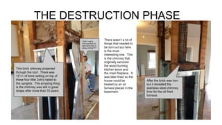 THE DESTRUCTION PHASE
There wasn’t a lot of
things that needed to
be torn out but here
is the most
interesting one. This
is the chimney that
originally serviced
the wood burning
kitchen stove and
the main fireplace. It
was later lined so the
house could be
heated by an oil
furnace placed in the
basement.
This brick chimney projected
through the roof. There was
12’+/- of brick setting on top of
these four little 2x4’s nailed to
the uprights. The amazing thing
is the chimney was still in great
shape after more than 70 years.
I didn’t notice
until now that my
right hand man is
always sitting???
After the brick was torn
out it revealed the
stainless steel chimney
liner for the oil fired
furnace.
 