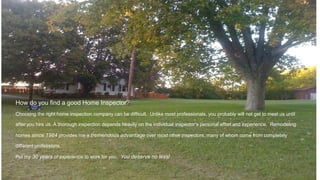 How do you find a good Home Inspector?
Choosing the right home inspection company can be difficult. Unlike most professionals, you probably will not get to meet us until
after you hire us. A thorough inspection depends heavily on the individual inspector’s personal effort and experience. Remodeling
homes since 1984 provides me a tremendous advantage over most other inspectors, many of whom come from completely
different professions.
Put my 30 years of experience to work for you. You deserve no less!
 