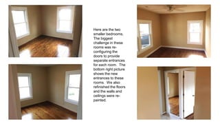 Here are the two
smaller bedrooms.
The biggest
challenge in these
rooms was re-
configuring the
doors to provide
separate entrances
for each room. The
bottom right picture
shows the new
entrances to these
rooms. We also
refinished the floors
and the walls and
ceilings were re-
painted.
 