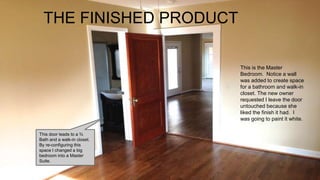 THE FINISHED PRODUCT
This is the Master
Bedroom. Notice a wall
was added to create space
for a bathroom and walk-in
closet. The new owner
requested I leave the door
untouched because she
liked the finish it had. I
was going to paint it white.
This door leads to a ¾
Bath and a walk-in closet.
By re-configuring this
space I changed a big
bedroom into a Master
Suite.
 