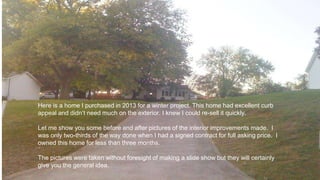 Here is a home I purchased in 2013 for a winter project. This home had excellent curb
appeal and didn’t need much on the exterior. I knew I could re-sell it quickly.
Let me show you some before and after pictures of the interior improvements made. I
was only two-thirds of the way done when I had a signed contract for full asking price. I
owned this home for less than three months.
The pictures were taken without foresight of making a slide show but they will certainly
give you the general idea.
 
