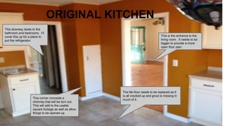 ORIGINAL KITCHEN
This corner conceals a
chimney that will be torn out.
This will add to the usable
square footage as well as allow
things to be opened up.
This doorway leads to the
bathroom and bedrooms. I’ll
cover this up for a place to
put the refrigerator.
This is the entrance to the
living room. It needs to be
bigger to provide a more
open floor plan.
The tile floor needs to be replaced as it
is all cracked up and grout is missing in
much of it.
 