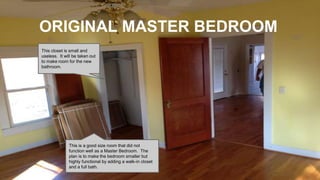 ORIGINAL MASTER BEDROOM
This is a good size room that did not
function well as a Master Bedroom. The
plan is to make the bedroom smaller but
highly functional by adding a walk-in closet
and a full bath.
This closet is small and
useless. It will be taken out
to make room for the new
bathroom.
 