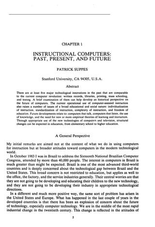 CHAPTER 1
INSTRUCTIONAL COMPUTERS:
PAST, PRESENT, AND FUTURE
PATRICK SUPPES
Stanford University, CA 94305, U.S.A.
Abstract
Thereareat least five major technological innovations in the past that are comparable
to thecurrentcomputer revolution: written records, libraries, printing, mass schooling,
and testing. A brief examination of them can help develop an historical perspective on
the future of computers. The currentoperational use of computer-assisted instruction
also raises a number of issues of a broad educational and social nature: individualization
of instruction, standardization of instruction, complexity of instruction, and freedom of
education. Future developments relate to: computers that talk, computers that listen, the use
of knowledge. and the need for new or more empirical theories of learning and instructlon.
Through appropriate use of the new technologies of computers and television, structural
changes can be expected in education, from elementary school to higher education.
A General Perspective
My initial remarks are aimed not at thecontent of what we do in using computers
for instruction but at broader attitudes toward computers in the modern technological
world.
In October 1983I was in Brazil to address theSixteenth National Brazilian Computer
Congress, attended by more than 40,000 people. The interest in computers in Brazil is
much greater than might be expected. Brazil is one of the most advanced third-world
countries and is deeply concerned about the technological gap between Brazil and the
United States. This broad concern is not restricted to education, but applies as well to
the office, the factory, and the service industries generally. Their centralworries are that
they are not going to be developing and educating their children to thenew technology,
and they arenot going tobe developing their industry in appropriate technological
directions.
In a different and much more positive way, the same sort of problem has arisen in
the United States and Europe. What has happened in the last couple of years in the
developed countries is that there has been an explosion of concernaboutthefuture
of technology, especially computer technology. We are in the middle of the most rapid
industrial change in the twentieth century. This change is reflected in the attitudes of
International Journal of Educational Research, 17, 1992,
pp. 5-17.
 