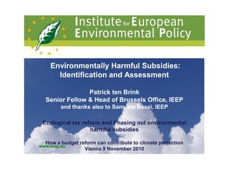 GBE ANNUAL CONFERENCE – Budapest, 8-9 July 2010

    Environmentally Harmful Subsidies:
      Identification and Assessment

                Patrick ten Brink
  Senior Fellow & Head of Brussels Office, IEEP
         and thanks also to Samuela Bassi, IEEP

 Ecological tax reform and Phasing out environmental
                   harmful subsidies

  How a budget reform can contribute to climate protection
www.ieep.eu
                 Vienna 9 November 2010
 