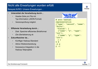 Nicht alle Erwartungen wurden erfüllt
Beispiel AVRO: Unsere Erwartungen…
‣   Unterstützt die Verarbeitung durch…
      ‣    Header-Zeile pro File mit
           Typ-Information (JSON-Format)            # avro textual
      ‣    Versionsprüfung möglich                  representation
                                                    {"type": "record", "name":
                                                    "Point",  
‣   Effiziente Verarbeitung durch…                   "fields": [ 
                                                                 
      ‣    Disk: Speicher-effizientes Binärformat     {"name": "x", "type":
                                                    "int"}, 
                                                            
      ‣    (De-)Serialisierung ok                     {"name": "y", "type":
‣   Zukunftssicher da…                              "int"}
                                                      ] }
                                                        
      ‣    Künftiger Hadoop-Standard
                                                    5 8
      ‣    Aktive Weiterentwicklung                 -3 4
      ‣    Sukzessive Integration in die            2 -7
           Hadoop-Teilprojekte




Das Serialisierungs-Framework                                                    24
 
