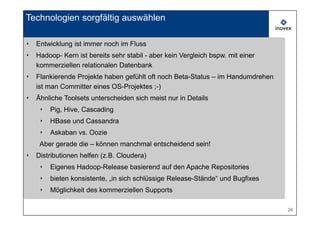 Technologien sorgfältig auswählen

‣   Entwicklung ist immer noch im Fluss
‣   Hadoop- Kern ist bereits sehr stabil - aber kein Vergleich bspw. mit einer
    kommerziellen relationalen Datenbank
‣   Flankierende Projekte haben gefühlt oft noch Beta-Status – im Handumdrehen
    ist man Committer eines OS-Projektes ;-)
‣   Ähnliche Toolsets unterscheiden sich meist nur in Details
     ‣   Pig, Hive, Cascading
     ‣   HBase und Cassandra
     ‣   Askaban vs. Oozie
     Aber gerade die – können manchmal entscheidend sein!
‣   Distributionen helfen (z.B. Cloudera)
     ‣   Eigenes Hadoop-Release basierend auf den Apache Repositories
     ‣   bieten konsistente, „in sich schlüssige Release-Stände“ und Bugfixes
     ‣   Möglichkeit des kommerziellen Supports

                                                                                 26
 